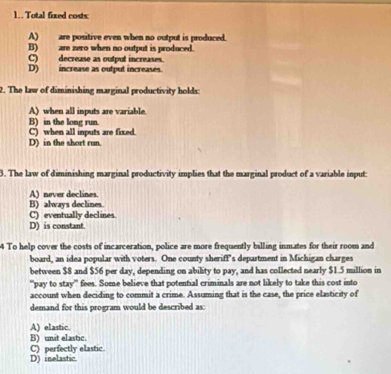 Total fixed costs:
A) are positive even when no output is produced.
B)are zero when no output is produced.
C) decrease as output increases.
D) increase as output increases.
2. The law of diminishing marginal productivity holds:
A) when all inputs are variable.
B) in the long run.
C) when all inputs are fixed.
D) in the short run.
3. The law of diminishing marginal productivity implies that the marginal product of a variable input:
A) never declines.
B) always declines.
C) eventually declines.
D) is constant.
4 To help cover the costs of incarceration, police are more frequently billing inmates for their room and
board, an idea popular with voters. One county sheriff's department in Michigan charges
between $8 and $56 per day, depending on ability to pay, and has collected nearly $1.5 million in
“pay to stay” fees. Some believe that potential criminals are not likely to take this cost into
account when deciding to commit a crime. Assuming that is the case, the price elasticity of
demand for this program would be described as:
A) elastic.
B) unit elastic.
C) perfectly elastic.
D) inelastic