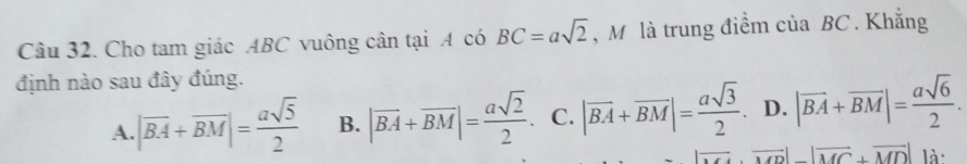 Cho tam giác ABC vuông cân tại A có BC=asqrt(2) , M là trung điểm của BC. Khẳng
định nào sau đây đúng.
A. |overline BA+overline BM|= asqrt(5)/2  B. |vector BA+vector BM|= asqrt(2)/2 . C. |vector BA+vector BM|= asqrt(3)/2 . D. |vector BA+vector BM|= asqrt(6)/2 .
overline MDC+overline MD|vector MC+MC+overline MD| là: