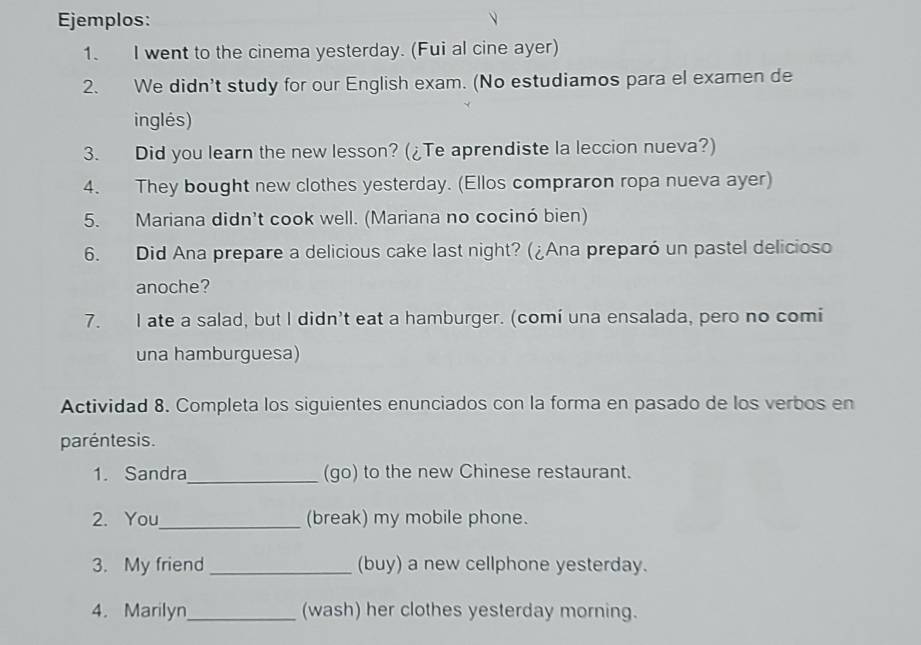 Ejemplos: 
1. I went to the cinema yesterday. (Fui al cine ayer) 
2. We didn't study for our English exam. (No estudiamos para el examen de 
inglés) 
3. Did you learn the new lesson? (¿Te aprendiste la leccion nueva?) 
4. They bought new clothes yesterday. (Ellos compraron ropa nueva ayer) 
5. Mariana didn't cook well. (Mariana no cocinó bien) 
6. Did Ana prepare a delicious cake last night? (¿Ana preparó un pastel delicioso 
anoche? 
7. I ate a salad, but I didn't eat a hamburger. (comi una ensalada, pero no comi 
una hamburguesa) 
Actividad 8. Completa los siguientes enunciados con la forma en pasado de los verbos en 
paréntesis. 
1. Sandra_ (go) to the new Chinese restaurant. 
2. You_ (break) my mobile phone. 
3. My friend _(buy) a new cellphone yesterday. 
4. Marilyn_ (wash) her clothes yesterday morning.