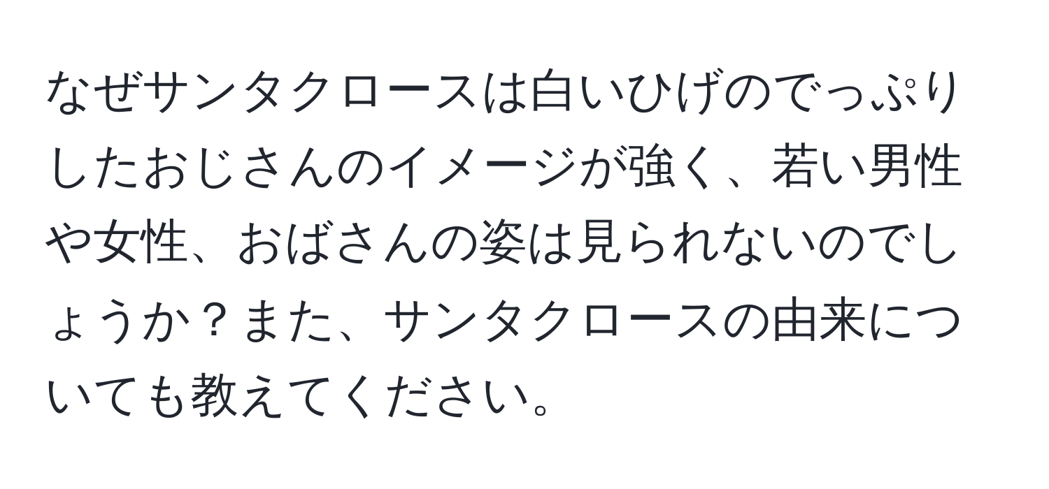 なぜサンタクロースは白いひげのでっぷりしたおじさんのイメージが強く、若い男性や女性、おばさんの姿は見られないのでしょうか？また、サンタクロースの由来についても教えてください。