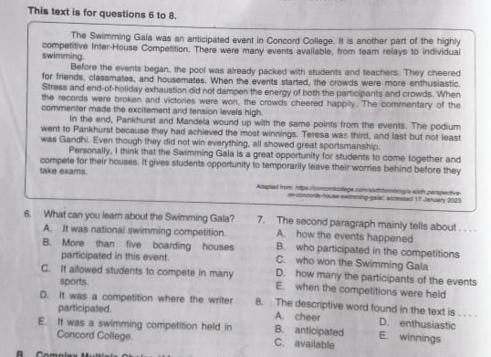 This text is for questions 6 to 8.
The Swimming Gala was an anticipated event in Concord College. It is another part of the highly
competitive Inter-House Competition. There were many events avaliable, from team relays to individual
swimming.
Before the events began, the pool was already packed with students and teachers. They cheered
for friends, classmates, and housemates. When the events started, the crowds were more enthusiastic.
Stress and end-of-holiday exhaustion did not dampen the energy of both the participants and crowds. When
the records were broken and victories were won, the crowds cheered happily. The commentary of the
commenter made the excitement and tension levels high.
In the end, Pankhurst and Mandela wound up with the same points from the events. The podium
went to Pankhurst because they had achieved the most winnings. Teresa was third, and last but not least
was Gandhi. Even though they did not win everything, all showed great sportsmanship.
Personally, I think that the Swimming Gala is a great opportunity for students to come together and
compete for their houses. It gives students opportunity to temporarily leave their worries behind before they
take exams. Adapted from: htips noncordcollege som sixthfurmbing s-sixth perspective
#=mming-galla actessad 17 Jenuary 2025
6. What can you learn about the Swimming Gala? 7. The second paragraph mainly tells about . . . .
A. how the events happened
A. It was national swimming competition. B. who participated in the competitions
B. More than five boarding houses C. who won the Swimming Gala
participated in this event.
D. how many the participants of the events
C. It allowed students to compete in many E. when the competitions were held
sports.
D. It was a competition where the writer 8. The descriptive word found in the text is . . . .
participated. A. cheer D. enthusiastic
E. It was a swimming competition held in B. anticipated E. winnings
Concord College. C. available