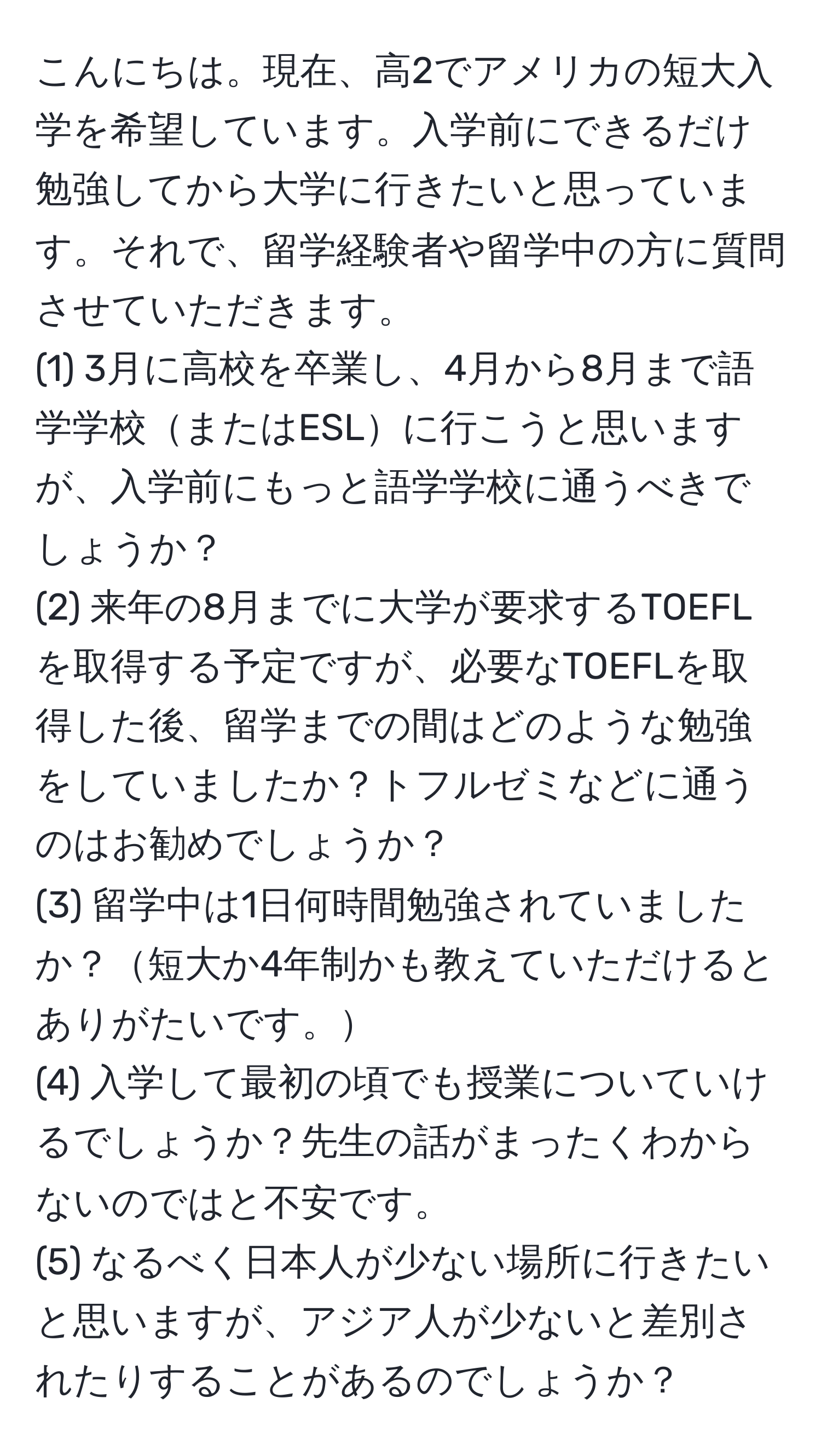 こんにちは。現在、高2でアメリカの短大入学を希望しています。入学前にできるだけ勉強してから大学に行きたいと思っています。それで、留学経験者や留学中の方に質問させていただきます。  
(1) 3月に高校を卒業し、4月から8月まで語学学校またはESLに行こうと思いますが、入学前にもっと語学学校に通うべきでしょうか？  
(2) 来年の8月までに大学が要求するTOEFLを取得する予定ですが、必要なTOEFLを取得した後、留学までの間はどのような勉強をしていましたか？トフルゼミなどに通うのはお勧めでしょうか？  
(3) 留学中は1日何時間勉強されていましたか？短大か4年制かも教えていただけるとありがたいです。  
(4) 入学して最初の頃でも授業についていけるでしょうか？先生の話がまったくわからないのではと不安です。  
(5) なるべく日本人が少ない場所に行きたいと思いますが、アジア人が少ないと差別されたりすることがあるのでしょうか？