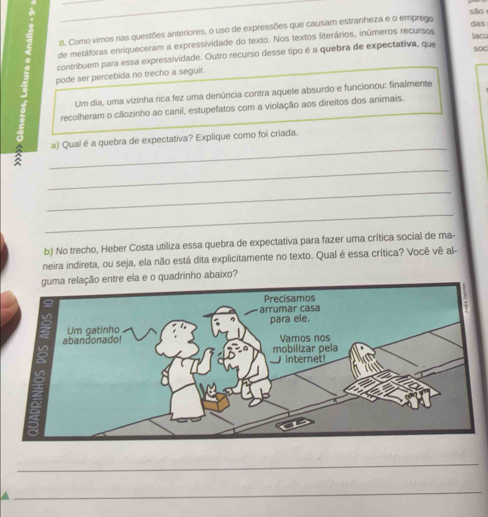 sǎo 
8. Como vimos nas questões anteriores, o uso de expressões que causam estranheza e o empreço 
das 
de metáforas enriqueceram a expressividade do texto. Nos textos literários, inúmeros recursos 
lacu 
contribuem para essa expressividade. Outro recurso desse tipo é a quebra de expectativa, que 
sOC 
pode ser percebida no trecho a seguir. 
Um dia, uma vizinha rica fez uma denúncia contra aquele absurdo e funcionou: finalmente 
recolheram o cãozinho ao canil, estupefatos com a violação aos direitos dos animais. 
_ 
。 _a) Qual é a quebra de expectativa? Explique como foi criada. 
_ 
_ 
b) No trecho, Heber Costa utiliza essa quebra de expectativa para fazer uma crítica social de ma- 
neira indireta, ou seja, ela não está dita explicitamente no texto. Qual é essa crítica? Você vê al- 
elação entre ela e o quadrinho abaixo? 
_ 
_