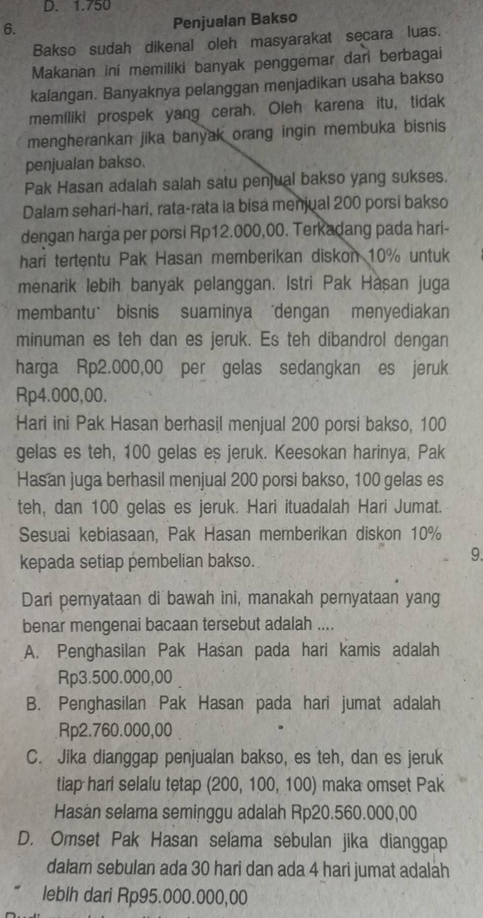 D. 1.750
6.
Penjualan Bakso
Bakso sudah dikenal oleh masyarakat secara luas.
Makanan ini memiliki banyak penggemar dari berbagai
kalangan. Banyaknya pelanggan menjadikan usaha bakso
memiliki prospek yang cerah. Oleh karena itu, tidak
mengherankan jika banyak orang ingin membuka bisnis
penjualan bakso.
Pak Hasan adalah salah satu penjual bakso yang sukses.
Dalam sehari-hari, rata-rata ia bisa menjual 200 porsi bakso
dengan harga per porsi Rp12.000,00. Terkadang pada hari-
hari tertentu Pak Hasan memberikan diskon 10% untuk
menarik lebih banyak pelanggan. Istri Pak Hasan juga
membantu` bisnis suaminya 'dengan menyediakan
minuman es teh dan es jeruk. Es teh dibandrol dengan
harga Rp2.000,00 per gelas sedangkan es jeruk
Rp4.000,00.
Hari ini Pak Hasan berhasil menjual 200 porsi bakso, 100
gelas es teh, 100 gelas es jeruk. Keesokan harinya, Pak
Hasan juga berhasil menjual 200 porsi bakso, 100 gelas es
teh, dan 100 gelas es jeruk. Hari ituadalah Hari Jumat.
Sesuai kebiasaan, Pak Hasan memberikan diskon 10%
kepada setiap pembelian bakso.
9.
Dari pernyataan di bawah ini, manakah pernyataan yang
benar mengenai bacaan tersebut adalah ....
A. Penghasilan Pak Haśan pada hari kamis adalah
Rp3.500.000,00
B. Penghasilan Pak Hasan pada hari jumat adalah
Rp2.760.000,00
C. Jika dianggap penjualan bakso, es teh, dan es jeruk
tiap hari selalu tetap (200, 100, 100) maka omset Pak
Hasan selama seminggu adalah Rp20.560.000,00
D. Omset Pak Hasan selama sebulan jika dianggap
dalam sebulan ada 30 hari dan ada 4 hari jumat adaláh
lebih dari Rp95.000.000,00