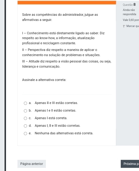 Ainda não
Sobre as competências do administrador, julque as respondida
afirmativas a seguir. Vale 0,60 pon
* Marcar que
| - Conhecimento está diretamente ligado ao saber. Diz
respeito ao know-how, a informação, atualização
profissional e reciclagem constante.
II - Perspectiva diz respeito a maneira de aplicar o
conhecimento na solução de problemas e situações.
III - Atitude diz respeito a visão pessoal das coisas, ou seja,
liderança e comunicação.
Assinale a alternativa correta:
a. Apenas II e III estão corretas.
b. Apenas I e II estão corretas.
c. Apenas I está correta.
d. Apenas I, II e III estão corretas.
e. Nenhuma das alternativas está correta.
Página anterior Próxima p