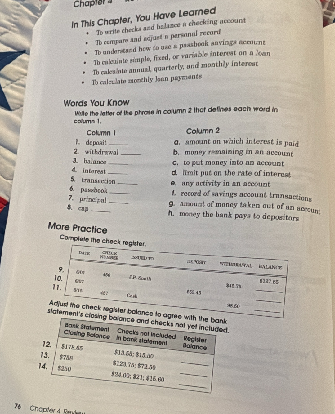 Chapter 4
In This Chapter, You Have Learned
To write checks and balance a checking account
To compare and adjust a personal record
To understand how to use a passbook savings account
To calculate simple, fixed, or variable interest on a loan
To calculate annual, quarterly, and monthly interest
To calculate monthly loan payments
Words You Know
Write the letter of the phrase in column 2 that defines each word in
column 1.
Column 1 Column 2
1. deposit _ɑ. amount on which interest is paid
2. withdrawal _b. money remaining in an account
3. balance _c. to put money into an account
4. interest_ d. limit put on the rate of interest
5. transaction _●. any activity in an account
6. passbook _f. record of savings account transactions
7. principal _g. amount of money taken out of an account
8. cap_ h. money the bank pays to depositors
More Practice
Complete th
76 Chapter 4 Revie