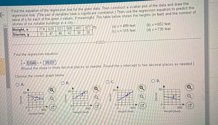Find the equation of the regression line for the given data. Then construct a scatter plot of the data and draw the
regression line. (The pair ofvariables have a significant correlation.) Then use the regression equation to predict the
value of y for each of the given x -values, if meaningful. The table below shows the heights (in feet) and the number of
stories of six notable buildings in a city
(a) x=499 feet (b) x=652 feet feet
(c) x=315 feet (d) x=735
Find the regression equation
widehat y=0.044x+(18.01)
(Round the slope to three decimal places as needed. Round the y-intercept to two decimal places as needed.)
Choose the correct graph below.
C.
A.
B.
D.
60
ξ

0 
0 800 a 
Height (feet)