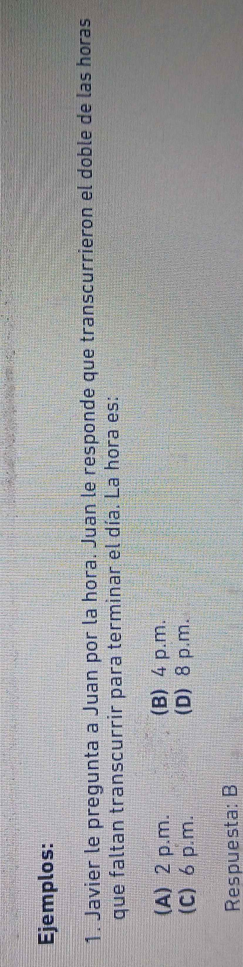 Ejemplos:
1. Javier le pregunta a Juan por la hora. Juan le responde que transcurrieron el doble de las horas
que faltan transcurrir para terminar el día. La hora es:
(A) 2 p.m. (B) 4 p.m.
(C) 6p.m.
(D) 8 p.m.
Respuesta: B