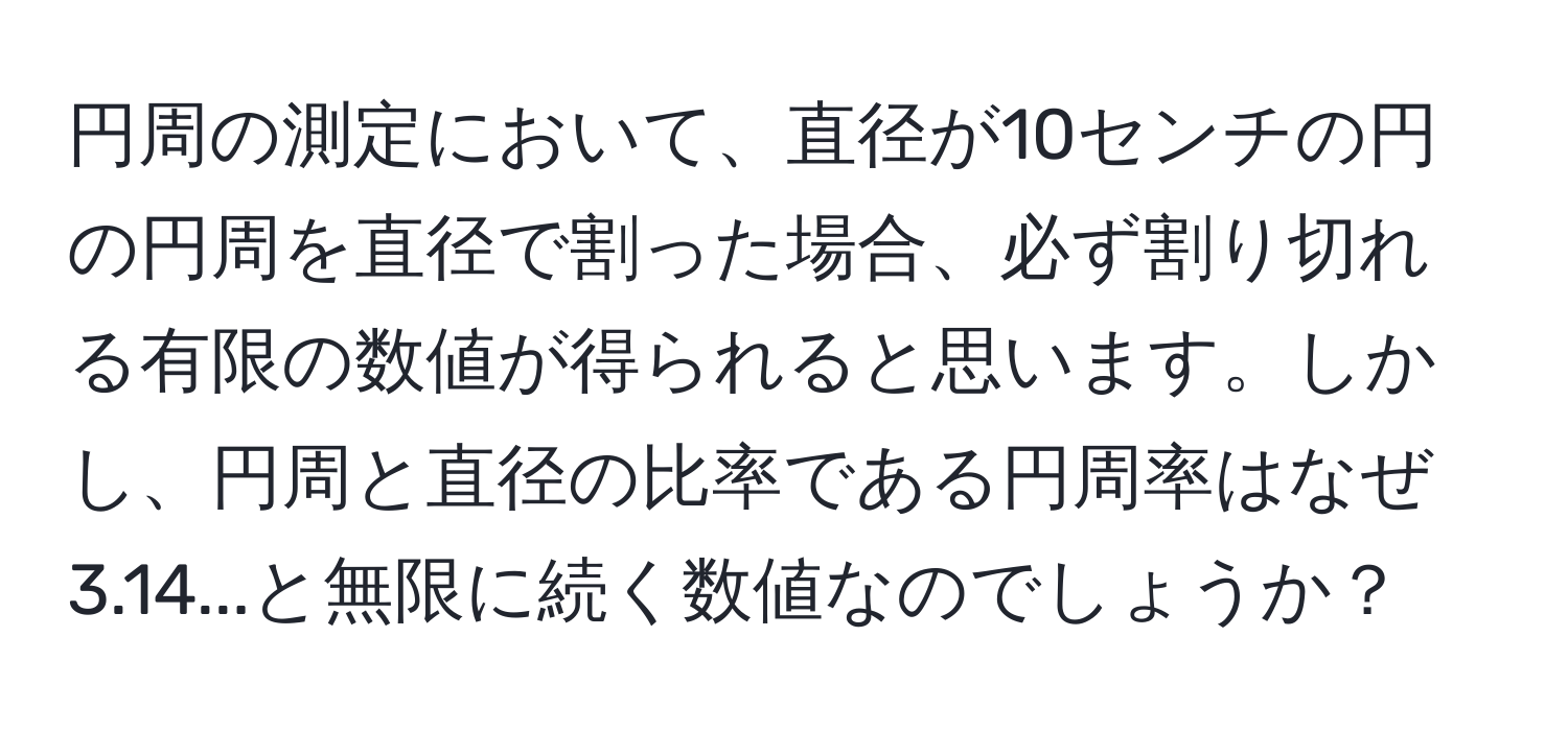 円周の測定において、直径が10センチの円の円周を直径で割った場合、必ず割り切れる有限の数値が得られると思います。しかし、円周と直径の比率である円周率はなぜ3.14...と無限に続く数値なのでしょうか？