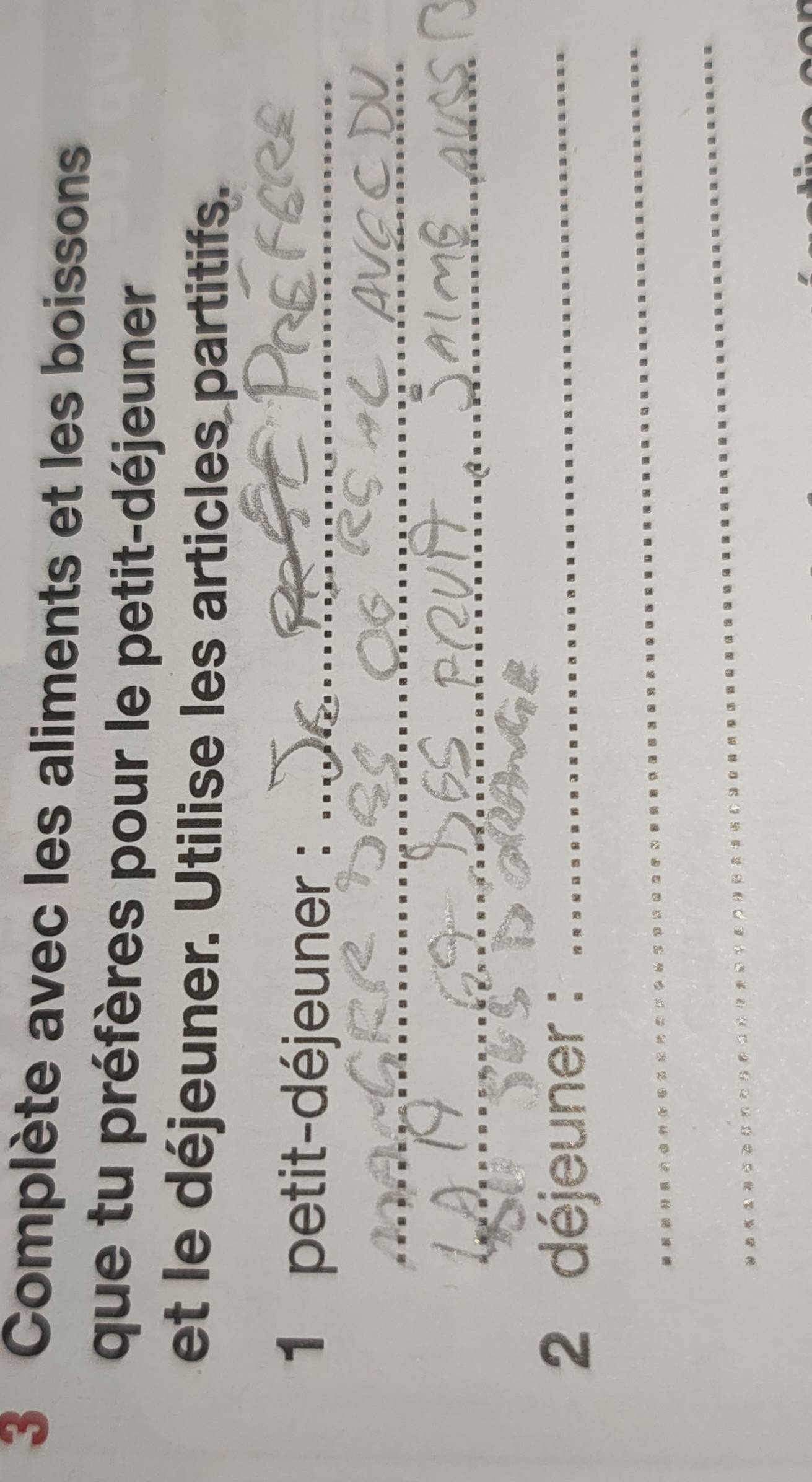 Complète avec les aliments et les boissons 
que tu préfères pour le petit-déjeuner 
et le déjeuner. Utilise les articles partitifs. 
1 petit-déjeuner :_ 
_ 
_ 
2 déjeuner :_ 
_ 
_ 
__