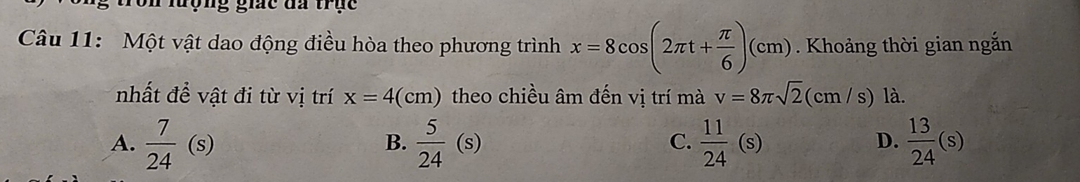 on lượng giác đa trục
Câu 11: Một vật dao động điều hòa theo phương trình x=8cos (2π t+ π /6 )(cm). Khoảng thời gian ngắn
nhất để vật đi từ vị trí x=4(cm) theo chiều âm đến vị trí mà v=8π sqrt(2) ( cm /s) là.
A.  7/24 (s)  5/24 (s)  11/24 (s)  13/24 (s)
B.
C.
D.