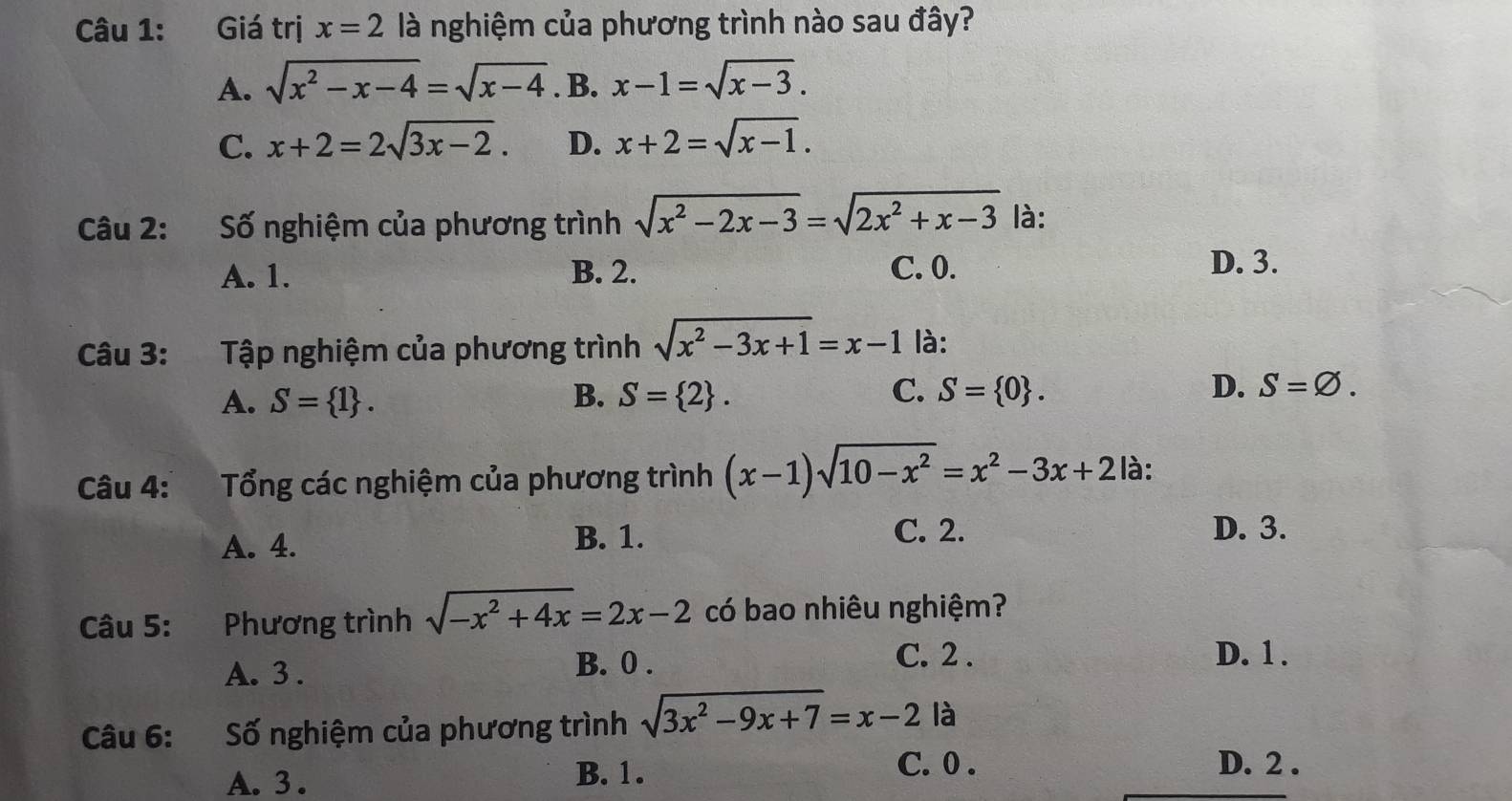 Giá trị x=2 là nghiệm của phương trình nào sau đây?
A. sqrt(x^2-x-4)=sqrt(x-4). B. x-1=sqrt(x-3).
C. x+2=2sqrt(3x-2). D. x+2=sqrt(x-1). 
Câu 2: Số nghiệm của phương trình sqrt(x^2-2x-3)=sqrt(2x^2+x-3) là:
A. 1. B. 2.
C. 0. D. 3.
Câu 3: Tập nghiệm của phương trình sqrt(x^2-3x+1)=x-1 là:
A. S= 1. B. S= 2. C. S= 0. D. S=varnothing. 
Câu 4: Tổng các nghiệm của phương trình (x-1)sqrt(10-x^2)=x^2-3x+2 là:
A. 4. B. 1.
C. 2. D. 3.
Câu 5: :Phương trình sqrt(-x^2+4x)=2x-2 có bao nhiêu nghiệm?
A. 3. B. 0.
C. 2. D. 1.
Câu 6: Số nghiệm của phương trình sqrt(3x^2-9x+7)=x-2 là
C. 0.
A. 3.
B. 1. D. 2.