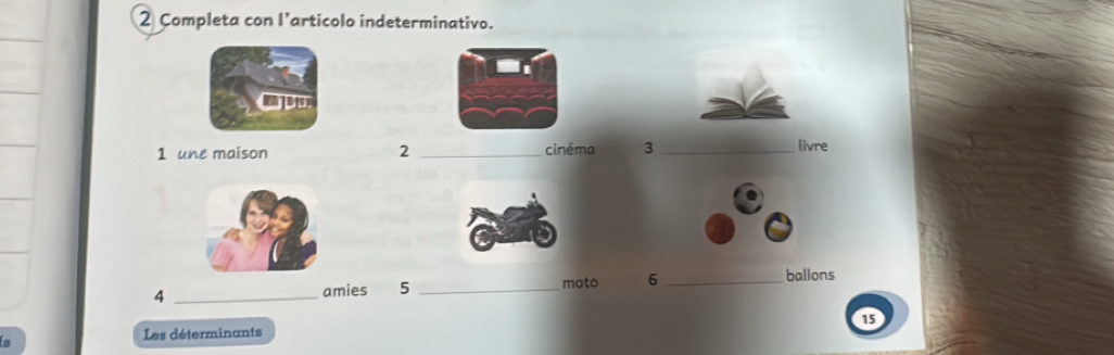 Completa con l’articolo indeterminativo. 
1 une maison 2 _cinéma 3 _livre 
ballons 
_4 
amies 5 _moto 6_ 

Les déterminants 15