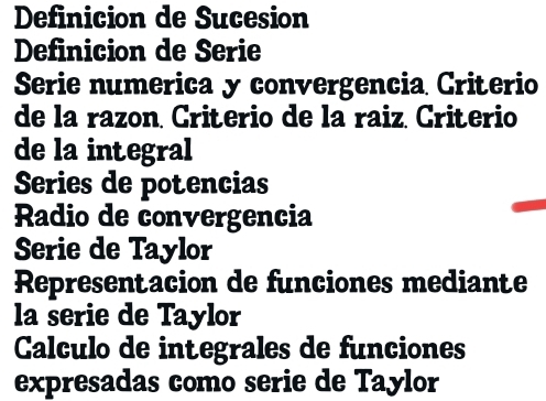 Definicion de Sucesion 
Definicion de Serie 
Serie numerica y convergencia Criterio 
de la razon. Criterio de la raiz. Criterio 
de la integral 
Series de potencias 
Radio de convergencia 
Serie de Taylor 
Representacion de funciones mediante 
la serie de Taylor 
Calculo de integrales de funciones 
expresadas como serie de Taylor