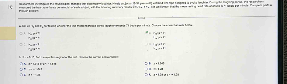 Researchers investigated the physiological changes that accompany laughter. Ninety subjects 18 -34 years old) watched film clips designed to evoke laughter. During the laughing period, the researchers
← measured the heart rate (beats per minute) of each subject, with the following summary results x=73.7, s=7.I7. t is well known that the mean resting heart rate of adults is 71 beats per minute. Complete parts a
throuah d below
a. Set up H_0 and H_a for testing whether the true mean heart rate during laughter exceeds 71 beats per minute. Choose the correct answer below.
A. H_0:mu != 71
B. H_0:mu =71
H_a:mu =71
H_a:mu >71
D.
C. H_0:mu =71 H_0:mu =71
H_a:mu != 71
H_a:mu <71</tex> 
b. I alpha =0.10 , find the rejection region for the test. Choose the correct answer below
A z>1.645 or z B. z>1.645
C. z D. z>128
E. z F. z>1.28 0 z