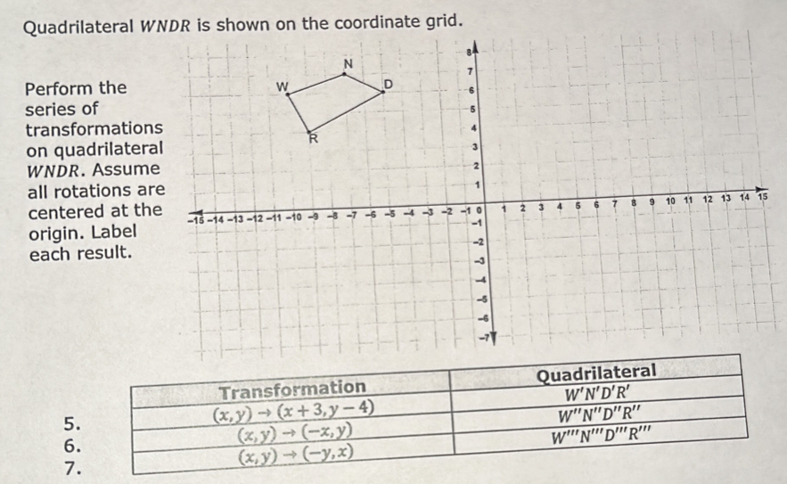 Quadrilateral W
Perform the
series of
transformation
on quadrilatera
WNDR. Assume
all rotations ar
centered at th5
origin. Label 
each result. 
5.
6.
7.