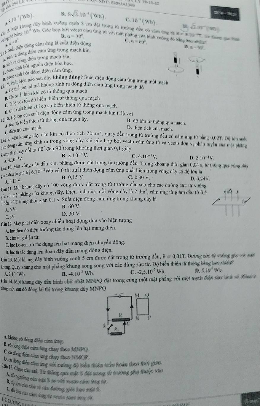 tháy P 3BT: 0986161360 (0-1)-0.2
Địa chỉ: 254 L

B. 8sqrt(3).10^(-4)(Wb). C. 10^4(Wb). sqrt(3).01)^circ (Wh).
A.8.10^(-2)(Wb). lột ki
* hình vuởng cạnh 5 cm đặt trong từ trường đều có cảm ở inghthB=8.10^(-1/2.0).Dr fng qu b
Câ
B. a=30°.
đưồng đó bằng ,5M 10^(-6)Wb ,  Góc hợp bỏ căm ứng từ với mặt phẳng của hình vuông đô bằng lao aề
A.alpha =0°.
ấu 6, Suất điện động cảm ứng là suất điện động
C. alpha =60°.
D. alpha =90°
A. sinh ra dòng điện cảm ứng trong mạch kin.
B. sinh ra dòng điện trong mạch kín
(, được sinh bởi nguồn điện hóa học.
D. được sinh bởi dòng điện cảm ứng.
Câu 7. Phát biểu nào sau đây không đúng? Suất điện động cảm ứng trong một mạch
A. Có thể tồn tại mả không sinh ra dòng điện cảm ứng trong mạch đó
B. Chỉ xuất hiện khi có từ thông qua mạch
C. Ti lệ với tốc độ biến thiên từ thông qua mạch
D. Chi xuất hiện khi có sự biến thiên từ thông qua mạch
Câu 8. Độ lớn của suất điện động cảm ứng trong mạch kín tỉ lệ với
A tốc độ biển thiên từ thông qua mạch ấy.
B. độ lớn từ thông qua mạch,
C. điện trở của mạch.
D. diện tích của mạch.
Câu 9. Một khung dây dẫn kín có diện tích 20cm^2 , quay đều trong từ trường đều có cảm ứng từ bằng 0,02T. Độ lớn suất
điện động cảm ứng sinh ra vòng đây khi góc hợp bởi vectơ cảm ứng từ và vectơ đơn vị pháp tuyển của mặt phẳng
khung dây thay đổi từ 60° đ en90° trong khoảng thời gian 0,1 giây
A. 4.10^(-4)V.
B. 2.10^(-5)V. C. 4.10^(-5)V.
D. 2.10^(-4)V.
Câu 10. Một vòng dây dẫn kín, phẳng được đặt trong từ trường đều. Trong khoảng thời gian 0,04 s, từ thông qua vòng đay
giảm đều từ giá trị 6.10^(-3)Wb về 0 thì suất điện động cảm ứng xuất hiện trong vòng dây có độ lớn là
A. 0,12 V.
B. 0,15 V. C. 0,30 V. D. 0,24V .
Câu 11. Một khung dây có 100 vòng được đặt trong từ trường đều sao cho các đường sức từ vuỡng
góc với mặt phẳng của khung dây. Diện tích của mỗi vòng dây là 2dm^2 *, cảm ứng từ giảm đều từ 0,5 *  
Tđến 0,2 T trong thời gian 0,1 s. Suất điện động cảm ứng trong khung dây là
A. 6 V. B. 60 V.
C. 3V.
D. 30 V.
Câu 12. Máy phát điện xoay chiều hoạt động dựa vào hiện tượng
A. lực điện do điện trường tác dụng lên hạt mang điện.
B. cảm ứng điện từ.
C. lục Lo-ren-xơ tác dụng lên hạt mang điện chuyển động.
D. lực từ tác dụng lên đoạn dây dẫn mang dòng điện.
Câu 13. Một khung dây hình vuông cạnh 5 cm được đặt trong từ trường đều, B=0,01T * Đường sức từ vưống gốc vối sửa
khung. Quay khung cho mặt phẳng khung song song với các đừng sức từ. Độ biến thiên từ thông bằng bao mun
A.2.10^(-5)Wb.
B. -4.10^(-5)Wb. C. -2,5.10^(-5)Wb. D. 5.10^4Wb
Câu 14. Một khung đây dẫn hình chữ nhật MNPQ đặt trong cùng một mặt pháng với một mạch đượn say t 1 đona t
dang mở, sau đó đóng lại thi trong khung dây MNPQ
M Q
N P
A. không có dòng điện cảm ứg
B. có dòng điện cảm ứng chạy đuơo MNPO
C. có dòng điện cảm ứng chạy theo N MP
D. có dòng điện căm ứng với cưống đô biên thiên tuần hoàn theo thên gian,
Câu 15. Chọn câu sai. Từ đường qua xuộc S đặc tưong tử trưởng phụ thuộc vào
A. độ nghiêng của mất S sơ với vecto củao long từ
B. độ lớn của chu và cứa đươơng giới hạc nut %
C. độ lớ củu củ lng tư vưưto củao long từ
Để Cương L ư