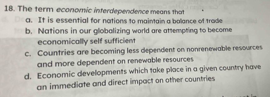 The term economic interdependence means that
a. It is essential for nations to maintain a balance of trade
b. Nations in our globalizing world are attempting to become
economically self sufficient
c. Countries are becoming less dependent on nonrenewable resources
and more dependent on renewable resources
d. Economic developments which take place in a given country have
an immediate and direct impact on other countries