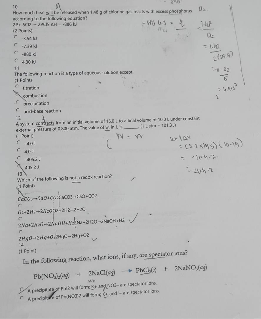 How much heat will be released when 1.48 g of chlorine gas reacts with excess phosphorus
according to the following equation?
2P+5Cl2to 2PCl5△ H=-886kJ
(2 Points)
-3.54 kJ
-7.39 kJ
-880 kJ
4.30 kJ
11
The following reaction is a type of aqueous solution except
(1 Point)
titration
combustion
precipitation
acid-base reaction
12
A system contracts from an initial volume of 15.0 L to a final volume of 10.0 L under constant
external pressure of 0.800 atm. The value of w, in J, is _ (1Latm =101.3J)
(1 Point)
-4.0J
4.0J
-405.2J
405.2J
13
Which of the following is not a redox reaction?
(1 Point)
CaCO3to CaO+CO2CaCO3to CaO+CO2
C
O_2+2H_2to 2H_2O|2+2H2to 2H2O
C
2Na+2H_2Oto 2NaOH+H_22Na+2H2Oto 2NaOH+H2
2HgOto 2Hg+O22HgOto 2Hg+O2
14
(1 Point)
In the following reaction, what ions, if any, are spectator ions?
Pb(NO_3)_2(aq)+2NaCl(aq)to PbCl_2(s)+2NaNO_3(aq)
H
A precipitate of Pb12 will form; K+andNO3- - are spectator ions.
A precipitate of Pb(NO3)2 will form; K_+ and I - are spectator ions.