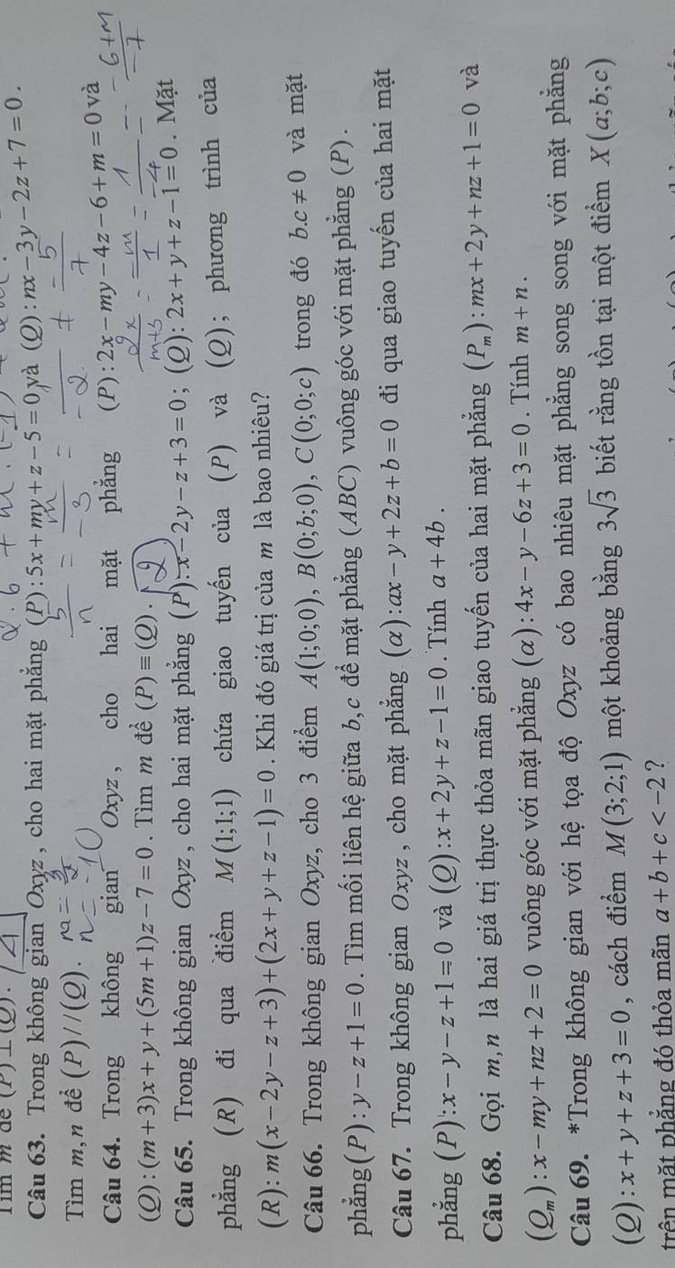 im m de (P)⊥ (Q).
Câu 63. Trong không gian Oxyz , cho hai mặt phẳng (P):5x+my+z-5=0 và (Q): nx-3y-2z+7=0.
Tìm m,n dhat e(P)//(Q).
Câu 64. Trong không gian Oxyz , cho hai mặt phẳng (P):2x-my-4z-6+m=0 và
(Q):(m+3)x+y+(5m+1)z-7=0. Tìm m đề (P)equiv (Q).
Câu 65. Trong không gian Oxyz , cho hai mặt phẳng (P).x-2y-z+3=0; (2): 2x+y+z-1=0. Mặt
phẳng (R) đi qua điểm M(1;1;1) chứa giao tuyến của (P) và (Q); phương trình của
(R): m(x-2y-z+3)+(2x+y+z-1)=0 Khi đó giá trị của m là bao nhiêu?
Câu 66. Trong không gian Oxyz, cho 3 điểm A(1;0;0),B(0;b;0),C(0;0;c) trong đó b.c!= 0 và mặt
phẳng(P): y-z+1=0. Tìm mối liên hệ giữa b,c để mặt phẳng (ABC) vuông góc với mặt phẳng (P).
Câu 67. Trong không gian Oxyz , cho mặt phẳng (α): ax-y+2z+b=0 đi qua giao tuyến của hai mặt
phẳng (P): x-y-z+1=0 và (_ C ) ):x+2y+z-1=0. Tính a+4b.
Câu 68. Gọi m,n là hai giá trị thực thỏa mãn giao tuyến của hai mặt phẳng (P_m):mx+2y+nz+1=0 và
(Q_m):x-my+nz+2=0 vuông góc với mặt phẳng (α): 4x-y-6z+3=0. Tính m+n.
Câu 69. *Trong không gian với hệ tọa độ Oxyz có bao nhiêu mặt phẳng song song với mặt phẳng
(2): x+y+z+3=0 , cách điểm M(3;2;1) một khoảng bằng 3sqrt(3) biết rằng tồn tại một điểm X(a;b;c)
trên mặt phẳng đó thỏa mãn a+b+c ?