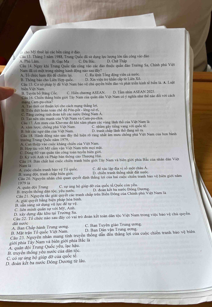 cho Mỹ thuê lại các bên cảng ở đảo.
Câu 13. Tháng 3 năm 1988, Trung Quốc đã sử dụng lực lượng lớn tấn công vào đảo
A. Phú Lâm. B. Gac Ma C. Đá Bắc. D. Chữ Thập
Câu 14. Ngay khi Trung Quốc tấn công vào các đảo thuộc quần đảo Trường Sa, Chính phủ Việt
Nam đã có một trong những hành động nào sau đây?
A. Tổ chức hạm đội để chiếm lại. C. Ra lệnh Tổng động viên cả nước.
B. Thông báo cho Liên Hợp quốc. D. Xin viện trợ khần cấp từ Liên Xô.
Câu 15. Cơ sở pháp lý đề Việt Nam bảo vệ chủ quyền biển đảo và phát triển kinh tế biển là. A. Luật
biển Việt Nam.
B. Tuyên bố Băng Cốc. C. Hiến chương ASEAN. D. Tầm nhìn ASEAN 2025.
Câu 16. Chiến thắng biên giới Tây Nam của quân dân Việt Nam có ý nghĩa như thể nào đổi với cách
mạng Cam-pu-chia?
A. Tạo thời cơ thuận lợi cho cách mạng thắng lợi.
B. Tiêu diệt hoàn toàn chế độ Pôn-pốt - lêng-xê-ri,
C. Tăng cường tỉnh đoàn kết các nước Đông Nam Á.
D. Tạo nên sức mạnh của Việt Nam và Cam-pu-chia.
Cầu 17. Âm mưu của Khơ-me đỏ khi xâm phạm các vùng lãnh thổ của Việt Nam là
A. xâm lược, chồng phá Việt Nam. C. nhằm gây tiếng vang với quốc tể.
B. bắt các ngư dân của Việt Nam. D. tranh chấp lãnh thổ đang nổ ra.
Câu 18. Hành động nào sau đây thể hiện rõ ràng nhất âm mưu chống phá Việt Nam của bọn bành
trướng Trung Quốc năm 1979,
A. Can thiệp vào cuộc kháng chiến của Việt Nam.
B. Hợp tác với Mỹ cấm vận Việt Nam trên mọi mặt.
C. Dùng 60 vạn quân tần công toàn tuyến biên giới.
D. Kỷ với Anh và Pháp bản thông cáo Thượng Hải.
Câu 19. Bản chất hai cuộc chiến tranh biên giới Tây Nam và biên giới phía Bắc của nhân dân Việt
Nam là
A. cuộc chiến tranh bảo vệ Tổ quốc. C. đề xác lập địa vị số một châu Á.
B. xung đột, tranh chấp biên giới. D. chiến tranh thống nhất đất nước.
Câu 20. Nguyên nhân chủ quan quyết định thắng lợi của hai cuộc chiến tranh bảo vệ biên giới năm
1979 là
A. quân đội Trung C. sự ủng hộ giúp đỡ của quốc tế.Quốc còn yếu.
B. truyền thống dân tộc, yêu nước. D. đoàn kết ba nước Đông Dương.
Câu 21. Nguyên tắc giải quyết các tranh chấp trên Biển Đông của Chính phủ Việt Nam là
A. giải quyết bằng biện pháp hòa bình.
B. sẵn sàng sử dụng vũ lực đề tự vệ
C. liên minh quân sự với Mỹ, Anh.
D. xây dựng đặc khu tại Trường Sa.
Câu 22. Tổ chức nào sau đây có vai trò đoàn kết toàn dân tộc Việt Nam trong việc bảo vệ chủ quyền
đất nước
A. Ban Chấp hành Trung ương. C. Ban Tuyên giáo Trung ương.
B. Mặt trận Tổ quốc Việt Nam.  D. Ban Dân vận Trung ương.
Câu 23. Nguyên nhân mang tính truyền thống dẫn đến thắng lợi của cuộc chiến tranh bảo vệ biên
giới phía Tây Nam và biên giới phía Bắc là
A. quân đội Trung Quốc yếu, lạc hậu.
B. truyền thống yêu nước của dân tộc.
C. có sự ủng hộ giúp đỡ của quốc tế.
D. đoàn kết ba nước Đông Dương từ lâu.