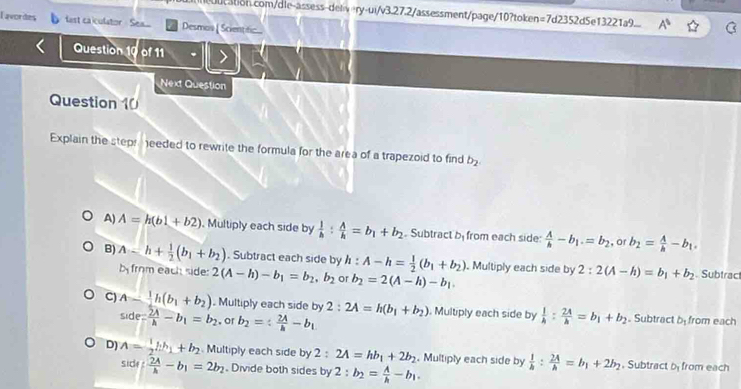 A^5
Tavordes fast caiculator Sea... Desmos [ Scientitic
Question  of 11
Next Question
Question 10
Explain the stepr needed to rewrite the formula for the area of a trapezoid to find b_2
A) A=h(b1+b2). Multiply each side by  1/h : A/h =b_1+b_2. Subtract b_1 from each side:  A/h -b_1.=b_2 , or b_2= A/h -b_1.
B) A-h+ 1/2 (b_1+b_2). Subtract each side by h:A-h= 1/2 (b_1+b_2). Multiply each side by 2:2(A-h)=b_1+b_2. Subtract
b from each side: 2(A-h)-b_1=b_2,b_2 or b_2=2(A-h)-b_1.
C) A- 1/2 h(b_1+b_2). Multiply each side by 2:2A=h(b_1+b_2). Multiply each side by  1/h : 2A/h =b_1+b_2. Subtract b_1 from each
SiC e= 2A/h -b_1=b_2 。or b_2=/  2A/h -b_1
D) A= 1/2 kh_1+b_2 Multiply each side by 2 : 2A=hb_1+2b_2. Multiply each side by  1/h : 2A/h =b_1+2b_2. Subtract D_1 from each
sice  2A/h -b_1=2b_2. Divide both sides by 2:b_2= A/h -b_1.