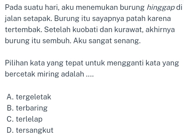 Pada suatu hari, aku menemukan burung hinggap di
jalan setapak. Burung itu sayapnya patah karena
tertembak. Setelah kuobati dan kurawat, akhirnya
burung itu sembuh. Aku sangat senang.
Pilihan kata yang tepat untuk mengganti kata yang
bercetak miring adalah ....
A. tergeletak
B. terbaring
C. terlelap
D. tersangkut