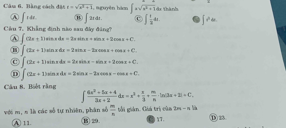 Bằng cách đặt t=sqrt(x^2+1) , nguyên hàm ∈t xsqrt(x^2+1)dx thành
A ∈t tdt.
B ∈t 2tdt.
∈t  t/2 dt.
∈t t^2dt. 
Câu 7. Khẳng định nào sau đây đúng?
A ∈t (2x+1)sin xdx=2xsin x+sin x+2cos x+C.
B ∈t (2x+1)sin xdx=2sin x-2xcos x+cos x+C.
C ∈t (2x+1)sin xdx=2xsin x-sin x+2cos x+C.
D ∈t (2x+1)sin xdx=2sin x-2xcos x-cos x+C. 
Câu 8. Biết rằng
∈t  (6x^2+5x+4)/3x+2 dx=x^2+ x/3 + m/n · ln |3x+2|+C, 
với m, n là các số tự nhiên, phân số  m/n  tối giản. Giá trị của 2m-n1widehat varepsilon 
A 11. B 29. 17.
D23.