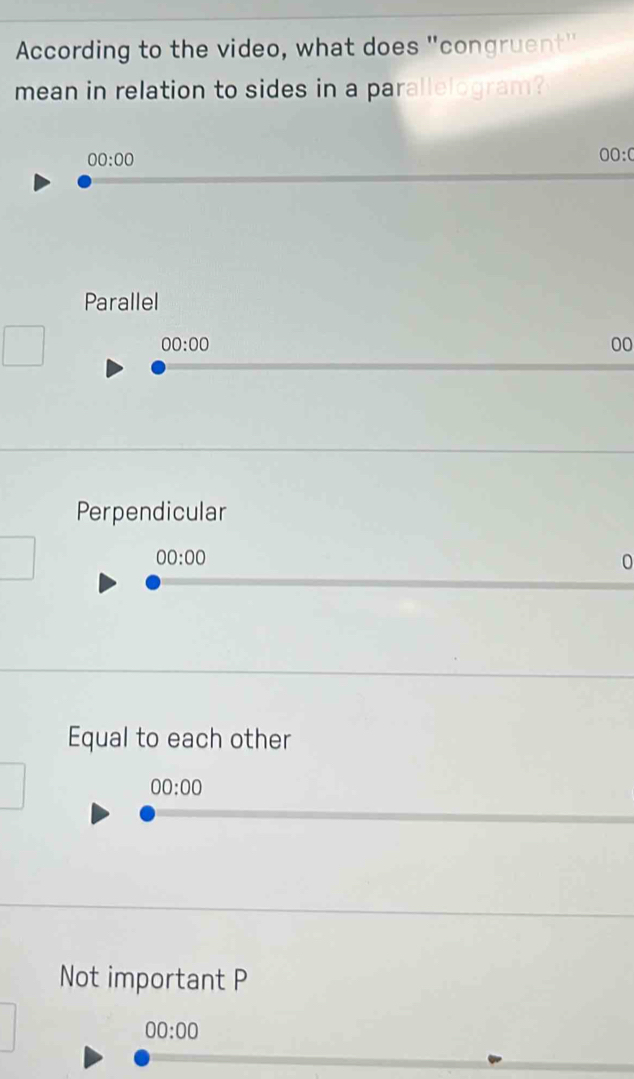 According to the video, what does "congruent"
mean in relation to sides in a parallelogram?
00:00
00:0
Parallel
00:00
00
Perpendicular
00:00
0
Equal to each other
00:00
Not important P
00:00