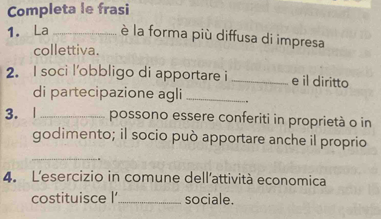 Completa le frasi 
1. La_ 
è la forma più diffusa di impresa 
collettiva. 
2. I soci l'obbligo di apportare i _e il diritto 
di partecipazione agli_ 
3. 1 _possono essere conferiti in proprietà o in 
godimento; il socio può apportare anche il proprio 
_ 
4. L'esercizio in comune dell'attività economica 
costituisce l'_ sociale.