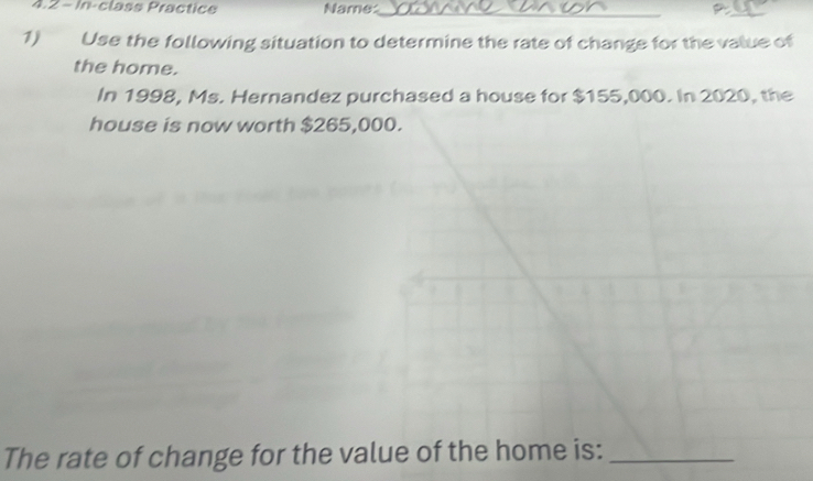 4.2 - In-class Practice Name:_ 
_ 
1) Use the following situation to determine the rate of change for the value of 
the home. 
In 1998, Ms. Hernandez purchased a house for $155,000. In 2020, the 
house is now worth $265,000. 
The rate of change for the value of the home is:_