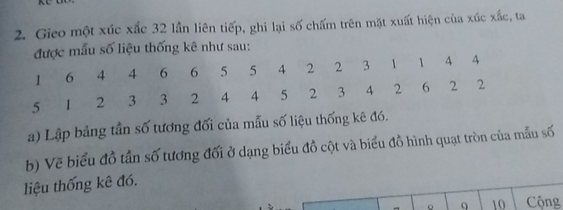 Gieo một xúc xắc 32 lần liên tiếp, ghi lại số chấm trên mặt xuất hiện của xúc xắc, ta 
u số liệu thống kê như sau: 
a) Lập bảng tần số tương đối của mẫu số liệu thống kê đó. 
b) Vẽ biểu đồ tần số tương đối ở dạng biểu đồ cột và biểu đồ hình quạt tròn của mẫu số 
liệu thống kê đó. 
。 9 10 Cộng