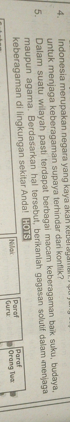 Indonesia merupakan negara yang kaya akan keberagaman 
untuk menjaga keberagaman supaya terhindar dari konflik? 
5. Dalam suatu wilayah pasti terdapat berbagai macam keberagaman baik suku, budaya, 
maupun agama. Berdasarkan hal tersebut, berikanlah gagasan solutif dalam menjaga 
keberagaman di lingkungan sekitar Anda! HOTS 
Paraf 
Nilai: Paraf 
Guru: Orang Tua: