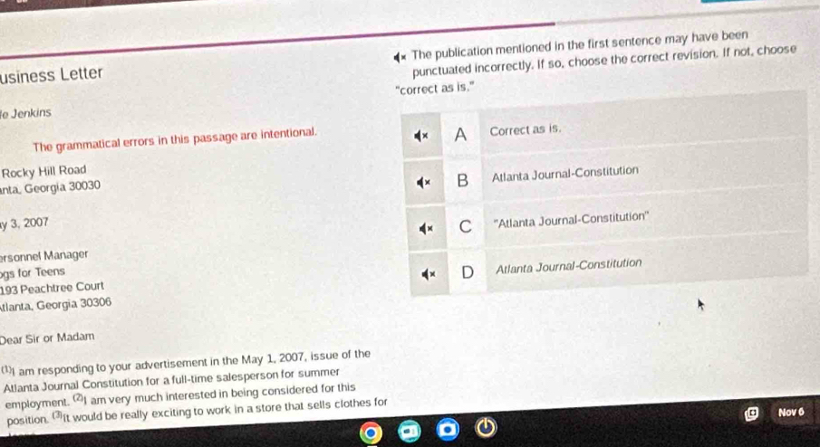 usiness Letter The publication mentioned in the first sentence may have been
punctuated incorrectly. If so, choose the correct revision. If not, choose
e Jenkins "correct as is."
A
The grammatical errors in this passage are intentional. Correct as is.
Rocky Hill Road
anta, Georgía 30030
B Atlanta Journal-Constitution
y 3, 2007
C
ersonnel Manager ''Atlanta Journal-Constitution''
gs for Teens
193 Peachtree Court Atlanta Journal-Constitution
tlanta, Georgia 30306
Dear Sir or Madam
I am responding to your advertisement in the May 1, 2007, issue of the
Atlanta Journal Constitution for a full-time salesperson for summer
employment. I am very much interested in being considered for this
Nov 6
position. It would be really exciting to work in a store that sells clothes for