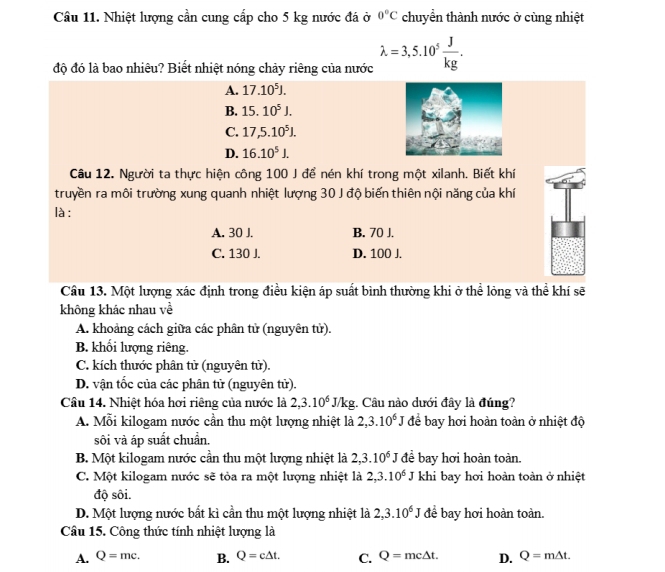 Nhiệt lượng cần cung cấp cho 5 kg nước đá ở 0°C chuyển thành nước ở cùng nhiệt
độ đó là bao nhiêu? Biết nhiệt nóng chảy riêng của nước lambda =3,5.10^5 J/kg .
A. 17.10^5J.
B. 15.10^5J.
C. 17,5.10^5J.
D. 16.10^5J.
Câu 12. Người ta thực hiện công 100 J để nén khí trong một xilanh. Biết khí
truyền ra môi trường xung quanh nhiệt lượng 30 J độ biến thiên nội năng của khí
là :
A. 30 J. B. 70 J.
C. 130 J. D. 100 J.
Câu 13. Một lượng xác định trong điều kiện áp suất bình thường khi ở thể lỏng và thể khí sẽ
không khác nhau về
A. khoảng cách giữa các phân tử (nguyên tử).
B. khối lượng riêng.
C. kích thước phân tử (nguyên tử).
D. vận tốc của các phân tử (nguyên tử).
Câu 14. Nhiệt hóa hơi riêng của nước là 2,3.10^6J/kg. Câu nào dưới đây là đúng?
A. Mỗi kilogam nước cần thu một lượng nhiệt là 2,3.10^6 J để bay hơi hoàn toàn ở nhiệt độ
sôi và áp suất chuẩn.
B. Một kilogam nước cần thu một lượng nhiệt là 2,3.10^6J đề bay hơi hoàn toàn.
C. Một kilogam nước sẽ tỏa ra một lượng nhiệt là 2,3.10^6J khi bay hơi hoàn toàn ở nhiệt
độ sôi.
D. Một lượng nước bất kì cần thu một lượng nhiệt là 2,3.10^6J để bay hơi hoàn toàn.
Câu 15. Công thức tính nhiệt lượng là
A. Q=mc. B. Q=c△ t. C. Q=mc△ t. D. Q=m△ t.