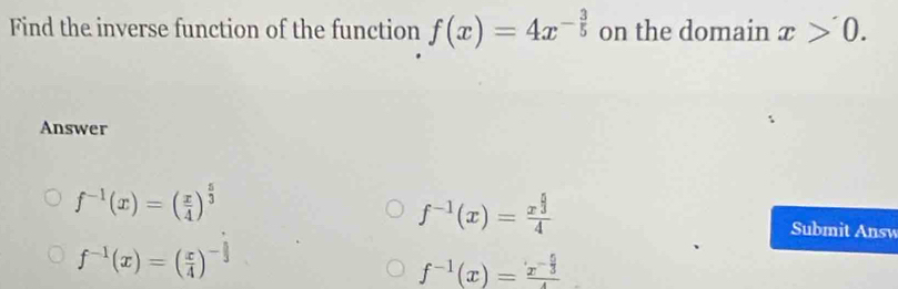 Find the inverse function of the function f(x)=4x^(-frac 3)5 on the domain x>0. 
Answer
f^(-1)(x)=( x/4 )^ 5/3 
f^(-1)(x)=frac x^(frac 5)34
f^(-1)(x)=( x/4 )^- 3/3 
Submit Answ
f^(-1)(x)=frac x^(-frac 5)34