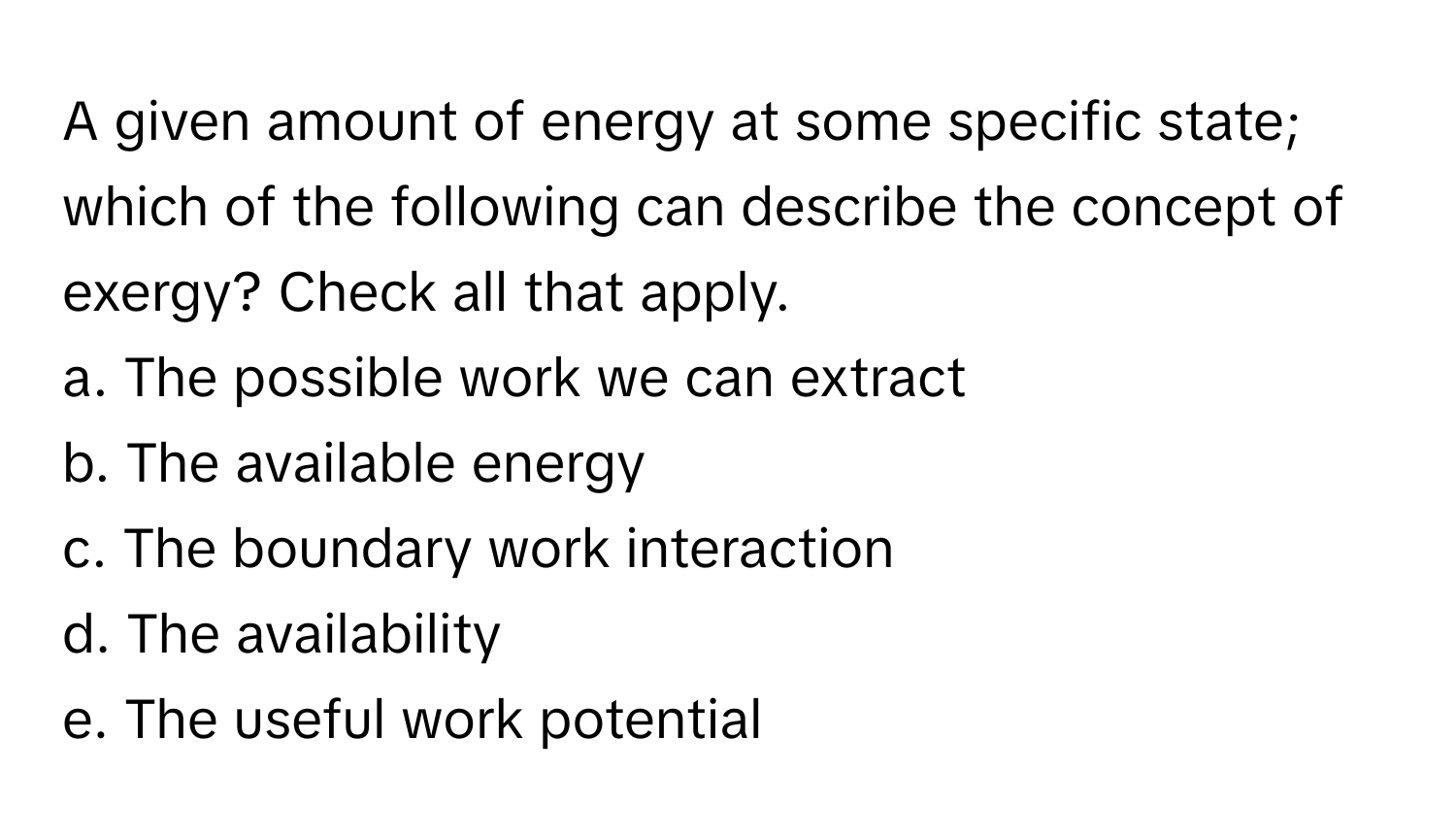 A given amount of energy at some specific state; which of the following can describe the concept of exergy? Check all that apply.

a. The possible work we can extract
b. The available energy
c. The boundary work interaction
d. The availability
e. The useful work potential