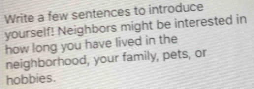 Write a few sentences to introduce 
yourself! Neighbors might be interested in 
how long you have lived in the 
neighborhood, your family, pets, or 
hobbies.