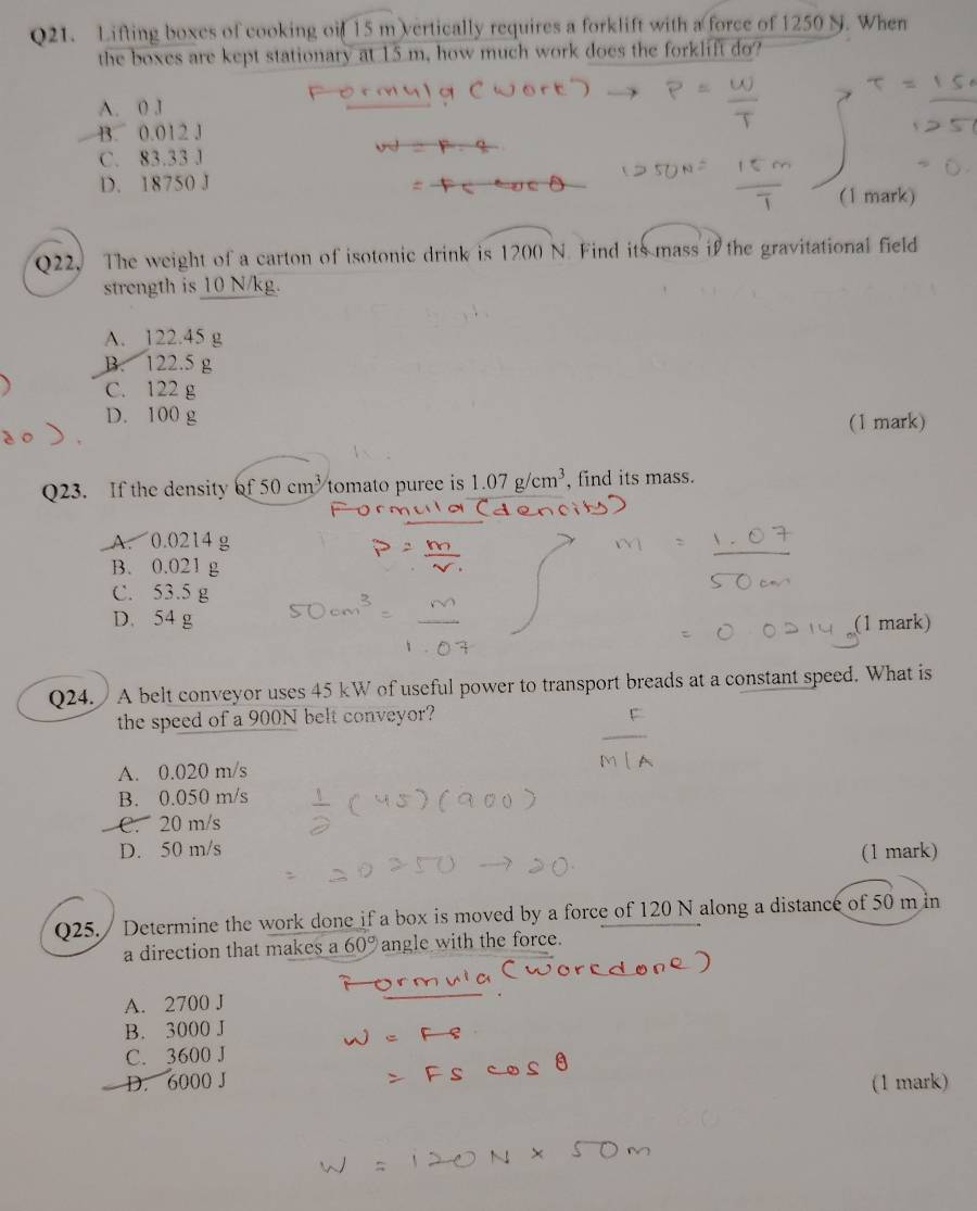 Lifting boxes of cooking oif 15 m vertically requires a forklift with a force of 1250 N. When
the boxes are kept stationary at 15 m, how much work does the forklift do?
A. 0 J
B. 0.012 J
C. 83.33 J
D. 18750 J
(1 mark)
Q22. The weight of a carton of isotonic drink is C 0 N. Find its mass if the gravitational field

strength is 10 N/kg.
A. 122.45 g
B. 122.5 g
C. 122 g
D. 100 g
(1 mark)
Q23. If the density of50cm^3 tomato puree is 1.07g/cm^3 , find its mass.
A. 0.0214 g
B. 0.021 g
C. 53.5 g
D. 54 g (1 mark)
Q24. A belt conveyor uses 45 kW of useful power to transport breads at a constant speed. What is
the speed of a 900N belt conveyor?
A. 0.020 m/s
B. 0.050 m/s
C. 20 m/s
D. 50 m/s
(1 mark)
Q25. / Determine the work done if a box is moved by a force of 120 N along a distance of 50 m in
a direction that makes a 60° angle with the force.
A. 2700 J
B. 3000 J
C. 3600 J
D. 6000 J (1 mark)
