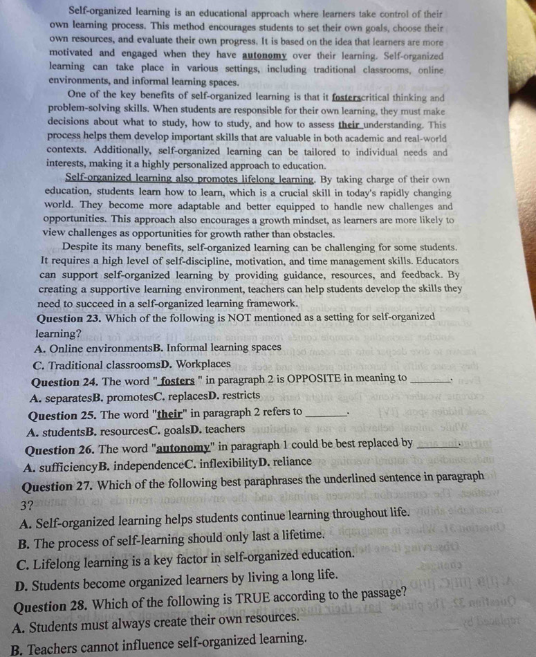 Self-organized learning is an educational approach where learners take control of their
own learning process. This method encourages students to set their own goals, choose their
own resources, and evaluate their own progress. It is based on the idea that learners are more
motivated and engaged when they have autonomy over their learning. Self-organized
learning can take place in various settings, including traditional classrooms, online
environments, and informal learning spaces.
One of the key benefits of self-organized learning is that it fosterscritical thinking and
problem-solving skills. When students are responsible for their own learning, they must make
decisions about what to study, how to study, and how to assess their understanding. This
process helps them develop important skills that are valuable in both academic and real-world
contexts. Additionally, self-organized learning can be tailored to individual needs and
interests, making it a highly personalized approach to education.
Self-organized learning also promotes lifelong learning. By taking charge of their own
education, students learn how to learn, which is a crucial skill in today's rapidly changing
world. They become more adaptable and better equipped to handle new challenges and
opportunities. This approach also encourages a growth mindset, as learners are more likely to
view challenges as opportunities for growth rather than obstacles.
Despite its many benefits, self-organized learning can be challenging for some students.
It requires a high level of self-discipline, motivation, and time management skills. Educators
can support self-organized learning by providing guidance, resources, and feedback. By
creating a supportive learning environment, teachers can help students develop the skills they
need to succeed in a self-organized learning framework.
Question 23. Which of the following is NOT mentioned as a setting for self-organized
learning?
A. Online environmentsB. Informal learning spaces
C. Traditional classroomsD. Workplaces
Question 24. The word " fosters " in paragraph 2 is OPPOSITE in meaning to _.
A. separatesB. promotesC. replacesD. restricts
Question 25. The word "their" in paragraph 2 refers to_ .
A. studentsB. resourcesC. goalsD. teachers
Question 26. The word "autonomy" in paragraph 1 could be best replaced by_
A. sufficiencyB. independenceC. inflexibilityD. reliance
Question 27. Which of the following best paraphrases the underlined sentence in paragraph
3?
A. Self-organized learning helps students continue learning throughout life.
B. The process of self-learning should only last a lifetime.
C. Lifelong learning is a key factor in self-organized education.
D. Students become organized learners by living a long life.
Question 28. Which of the following is TRUE according to the passage?
A. Students must always create their own resources.
B. Teachers cannot influence self-organized learning.