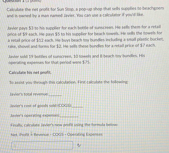 Calculate the net profit for Sun Stop, a pop-up shop that sells supplies to beachgoers 
and is owned by a man named Javier. You can use a calculator if you'd like. 
Javier pays $3 to his supplier for each bottle of sunscreen. He sells them for a retail 
price of $9 each. He pays $5 to his supplier for beach towels. He sells the towels for 
a retail price of $12 each. He buys beach toy bundles including a small plastic bucket, 
rake, shovel and forms for $2. He sells these bundles for a retail price of $7 each. 
Javier sold 19 bottles of sunscreen, 10 towels and 8 beach toy bundles. His 
operating expenses for that period were $75. 
Calculate his net profit. 
To assist you through this calculation. First calculate the following: 
Javier's total revenue:_ 
Javier's cost of goods sold (COGS):_ 
Javier's operating expenses:_ 
Finally, calculate Javier's new profit using the formula below: 
Net. Profit  1/π   Revenue - COGS - Operating Expenses 

A