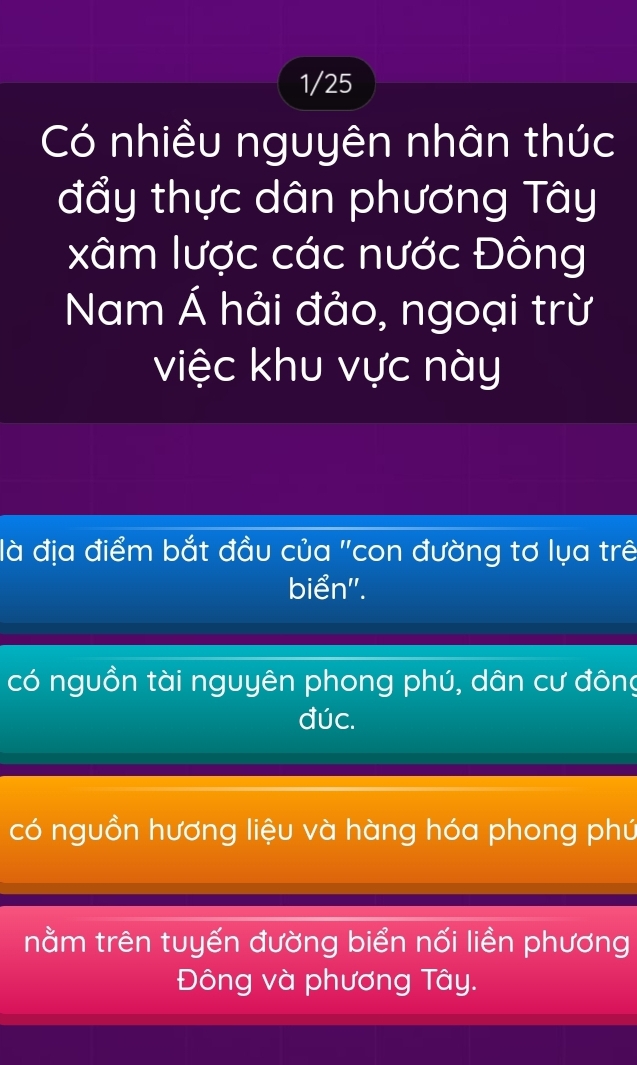 1/25
Có nhiều nguyên nhân thúc
đẩy thực dân phương Tây
xâm lược các nước Đông
Nam Á hải đảo, ngoại trừ
việc khu vực này
là địa điểm bắt đầu của "con đường tơ lụa trê
biển'.
có nguồn tài nguyên phong phú, dân cư đông
đúc.
có nguồn hương liệu và hàng hóa phong phú
nằm trên tuyến đường biển nối liền phương
Đông và phương Tây.