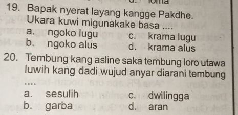 Bapak nyerat layang kangge Pakdhe.
Ukara kuwi migunakake basa ....
a. ngoko lugu c. krama lugu
b. ngoko alus d. krama alus
20. Tembung kang asline saka tembung loro utawa
luwih kang dadi wujud anyar diarani tembung
…
a. sesulih c. dwilingga
b. garba d. aran