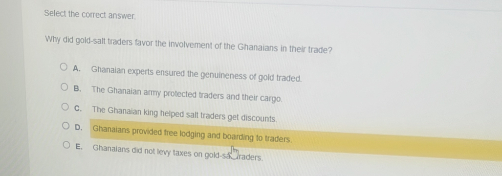 Select the correct answer.
Why did gold-salt traders favor the involvement of the Ghanaians in their trade?
A. Ghanaian experts ensured the genuineness of gold traded.
B. The Ghanaian army protected traders and their cargo.
C. The Ghanaian king helped salt traders get discounts.
D. Ghanaians provided free lodging and boarding to traders.
E. Ghanaians did not levy taxes on gold-sa raders.