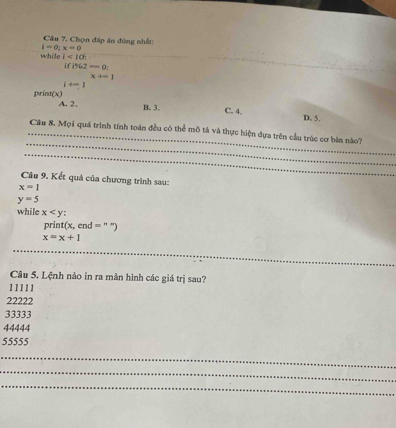 Chọn đáp án đúng nhất:
i=0;x=0
while i<10</tex> 
if i% 2=0.
x+=1
i+=1
print(x)
A. 2. B. 3. C. 4. D. 5.
_
_Câu 8. Mọi quá trình tính toán đều có thể mô tả và thực hiện dựa trên cấu trúc cơ bản nào?
_
_
Câu 9. Kết quả của chương trình sau:
x=1
y=5
while x : 
print (x, en d= " ")
x=x+1
_
Câu 5. Lệnh nào in ra màn hình các giá trị sau?
11111
22222
33333
44444
55555
_
_
_