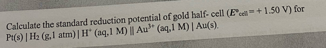 Pt(s)|H_2(g,1atm)|H^+(aq,1M)||Au^(3+)(aq,1M)|Au(s). Calculate the standard reduction potential of gold half- cell (E°cell=+1.50V) for