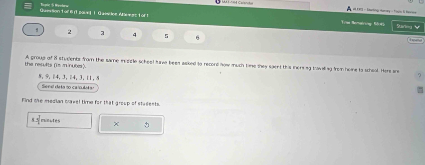 Topic 5 Review 
MAT-144 Calendar ALEKS - Starling Harvey - Topic 5 Review 
A 
Question 1 of 6 (1 point) | Question Attempt: 1 of 1 
Time Remaining: 58:45 Starling v
1 2 3 4 5 6 Español 
the results (in minutes). A group of 8 students from the same middle school have been asked to record how much time they spent this morning traveling from home to school. Here are
8, 9, 14, 3, 14, 3, 11, 8
? 
Send data to calculator 
Find the median travel time for that group of students.
8.5 minutes
×