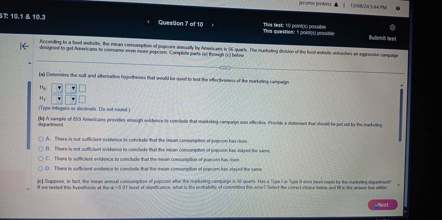 Jerome Jenkins 12/08/24 5:44 PM
ST: 10.1 & 10.3 Question 7 of 10 This test: 10 point(s) possible
This question: 1 point(s) possible Submit test
According to a food website, the mean consumption of popcorn annually by Americans is 56 quarts. The marketing division of the food website unleashes an aggressive campaign
designed to get Americans to consume even more popcorn. Complete parts (a) through (c) below.
(a) Determine the null and alternative hypotheses that would be used to test the effectiveness of the marketing campaign.
H_0 :
H_1
(Type integers or decimals. Do not round.)
(b) A sample of 859 Americans provides enough evidence to conclude that marketing campaign was effective. Provide a statement that should be put out by the marketing
department.
A. There is not sufficient evidence to conclude that the mean consumption of popcorn has risen.
B. There is not sufficient evidence to conclude that the mean consumption of popcorn has stayed the same
C. There is sufficient evidence to conclude that the mean consumption of popcorn has risen.
D. There is sufficient evidence to conclude that the mean consumption of popcorn has stayed the same
(c) Suppose, in fact, the mean annual consumption of popcorn after the marketing campaign is 56 quarts. Has a Type I or Type II error been made by the marketing department?
If we tested this hypothesis at the alpha =0.01 level of significance, what is the probability of committing this error? Select the correct choice below and fill in the answer box within
Next