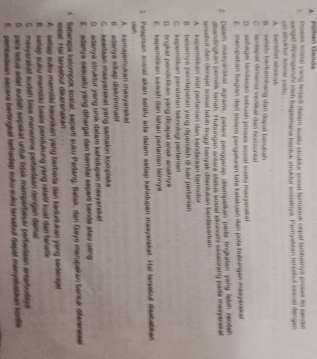 Pilihan Ganda
1. Proses sosial yang terjadi dalam suatu struktur sosial termasuk cepat lambatnya proses itu sendir
sangat dipengaruhi oieh bagaimana bentuk struktur sosiainya. Pernyataan tersebut sesuai dengan
cirl struktur sosial yaitu
A. bersifat abstrak
B. seialu berkembang dan dapat berubah
C. terdapat dimensi vertikal dan horizontal
D. sebagai landasan sebuah proses sosial suaty masyarakat
E.  merupakan bagian dari sistem pengaturan tata kelakuan dan pola hubungan meeyareka
2. Daiam masyarakat agraris, petani penggarap ditempatkan pada tingkatan yang lebih rendah
dibandingkan pemilik tanah. Hubungan antara status sosial ekonomi seseorang pada masyarak a
ersebut dan derajat sosial lebih tinggi hanyak ditentukan berdasarkan
A. kepemilikan alat pertanian dan kendaraan hermotor
B. besamya pendapatan yang diperoleh di luar pertanian
C. kepemilikan peralatan teknologi pertanian
D. tingkat pendidikan yang dicapai anak-anaknya
E. kepemilikan sawah dan lahan pertanian lainnya
3. Pelapisan sosial akan selalu ada dalam setiap kehidupan masyarakat. Hai tersebut diasbabkan
oleh
A kemajemukan masyarakat
B. adanya sikap diskriminatif
C. keadaan masyarakat yang semakin kompleks
D. adanya struktur yang unik dalam kehidupan masyaraket
E.  adanya sesuatu yang dihargai dan bernilai seperti benda atau uang
* Seberapa kelompok sosial, seperti suku Padang, Batak, dan Gayo merupakan bentuk diferensias
sosial. Hal tersebut dikerenakan .
A.  setiap suku memiliki keunikan yang bereda dan kedudukan yang sedersjat
9. setiap suku memiliki basis pendukung yang relatif kuat dan fanatik
G masyarakat sudah bise menérma peredaan dengan damal
5. para tetua adat sudah sepakat untuk tidak memperbesar perbedaan antarbudaya
E. pembedean secera bertingkät terhadap suku-suku tersebut dapat menyebabkan kontik