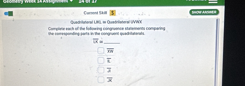 Geometry Week 14 Assignment 140
Current Skill $ SHOW ANSWER
Quadrilateral IJKL ≅ Quadrilateral UVWX
Complete each of the following congruence statements comparing
the corresponding parts in the congruent quadrilaterals.
overline LK≌ _
overline XW
overline IL
overline JI
overline JK